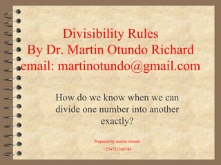 Divisibility Rules
By Dr. Martin Otundo Richard
email: martinotundo@gmail.com
How do we know when we can
divide one number into another
exactly?
Prepared by martin otundo
+254721246744
 