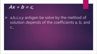 Goldschmidt – 5 division uses an iterative process of
repeatedly multiplying both the dividend and the
divisor by a common factor F chosen such that the
divisor converges to one.
Steps for Goldschmidt division are:
1.Generate an estimate for the multiplication factor F,
2.Multiply the dividend and divisor by F,
3.If the divisor is sufficiently close to 1, return the
dividend, otherwise look to step 1.
Ax + b = c,
 a,b,c,x,y antigen be solve by the method of
solution depends of the coefficients a, b, and
c,.
 