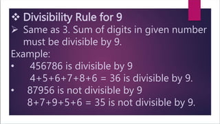  Divisibility Rule for 9
 Same as 3. Sum of digits in given number
must be divisible by 9.
Example:
• 456786 is divisible by 9
4+5+6+7+8+6 = 36 is divisible by 9.
• 87956 is not divisible by 9
8+7+9+5+6 = 35 is not divisible by 9.
 