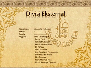 Divisi Eksternal
Koordinator : Annisha Fathonah .
Sekdiv : ......................
Bendiv : .......................
Anggota : Eka Setianingsih
Dessy Putri
Rahmat Ginanjar
Renaldi Ramadhani
Sri Rahayu
Astri Maulida
Ayu Nurdianti Firmansyah
Dini Rizki Hidayanti
Rita Setiawati
Risya Khoinun Nisa
Moch Soeyoga Djaelani
 