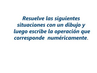 Resuelve las siguientes
situaciones con un dibujo y
luego escribe la operación que
corresponde numéricamente.