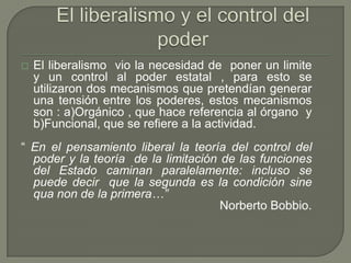 El liberalismo y el control del poderEl liberalismo  vio la necesidad de  poner un limite y un control al poder estatal , para esto se utilizaron dos mecanismos que pretendían generar una tensión entre los poderes, estos mecanismos son : a)Orgánico , que hace referencia al órgano  y b)Funcional, que se refiere a la actividad.“ En el pensamiento liberal la teoría del control del poder y la teoría  de la limitación de las funciones del Estado caminan paralelamente: incluso se puede decir  que la segunda es la condición sine qua non de la primera…” Norberto Bobbio.