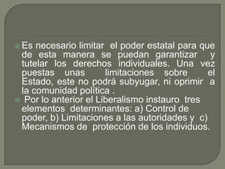 Es necesario limitar  el poder estatal para que de esta manera se puedan garantizar  y tutelar los derechos individuales. Una vez puestas unas  limitaciones sobre  el Estado, este no podrá subyugar, ni oprimir  a la comunidad política . Por lo anterior el Liberalismo instauro  tres elementos  determinantes: a) Control de poder, b) Limitaciones a las autoridades y  c) Mecanismos de  protección de los individuos. 