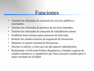 Funciones Tramitar las solicitudes de concesión de servicios públicos e intermedios. Tramitar las solicitudes de permisos de servicios limitados. Tramitar las solicitudes de concesión de radiodifusión sonora Establecer bases técnicas para concursos de televisión. Realizar los estudios técnicos de asignación de frecuencias Mantener el registro nacional de frecuencias. Efectuar el cálculo y cobro por uso del espectro radioeléctrico. Realimentar a la División Política Regulatoria y Estudios respecto de cambios normativos y regulatorios que fuera necesario estudiar para el mejor resultado de la Subtel. 
