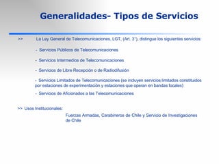 >> La Ley General de Telecomunicaciones, LGT, (Art. 3°), distingue los siguientes servicios: Generalidades- Tipos de Servicios - Servicios Públicos de Telecomunicaciones - Servicios Intermedios de Telecomunicaciones - Servicios de Libre Recepción o de Radiodifusión - Servicios Limitados de Telecomunicaciones (se incluyen servicios limitados constituidos por estaciones de experimentación y estaciones que operan en bandas locales) - Servicios de Aficionados a las Telecomunicaciones >> Usos Institucionales: Fuerzas Armadas, Carabineros de Chile y Servicio de Investigaciones de Chile 
