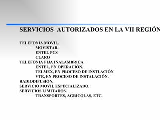 SERVICIOS  AUTORIZADOS EN LA VII REGIÓN. TELEFONIA MOVIL. MOVISTAR. ENTEL PCS CLARO TELEFONIA FIJA INALAMBRICA. ENTEL, EN OPERACIÓN. TELMEX, EN PROCESO DE INSTLACIÓN VTR, EN PROCESO DE INSTALACIÓN. RADIODIFUSIÓN. SERVICIO MOVIL ESPECIALIZADO. SERVICIOS LIMITADOS. TRANSPORTES, AGRICOLAS, ETC. 