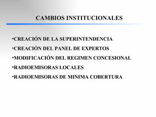 CAMBIOS INSTITUCIONALES CREACIÓN DE LA SUPERINTENDENCIA CREACIÓN DEL PANEL DE EXPERTOS MODIFICACIÓN DEL REGIMEN CONCESIONAL RADIOEMISORAS LOCALES RADIOEMISORAS DE MINIMA COBERTURA 
