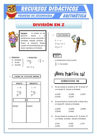 www.RecursosDidacticos.org
DIVISIÓN EN Z
Concepto: La división es una
operación inversa a la
multiplicación, tal que conociendo 2
cantidades llamadas dividendo y
divisor, se encuentra llamada
cociente tal que multiplicada por el
divisor reproduzca el dividendo.
 TÉRMINOS:
D : Dividendo
d : Divisor
q : Cociente
 CLASES DE DIVISIÓN ENTERA:
 PROPIEDADES:
i) r < d
ii) rmax = d – 1
iii) rmin = 1
NOTA:
La división entre cero no existe
0
5
= ∄ (no existe)
1. En una división el cociente es 78. El divisor 27
y el residuo 19. Calcular el dividendo.
a) 2125 b) 2106 c) 2123
d) 2120 e) 2115
2. En una división el cociente es 83, el divisor 65 y
el residuo 54. Calcular el dividendo.
a) 5449 b) 5445 c) 5495
d) 5395 e) 5415
3. En una división el cociente es 19. El divisor 37
y el residuo es mínimo. Calcular el dividendo.
a) 703 b) 702 c) 721
d) 704 e) 720
 NOTACIÓN:
 D d 
d
D
= q
q
 D  d = q
EXACTA
r = 0
D d
q
0
Ejemplo:
INEXACTA
r  0
D d
q
r
Ejemplo:
EJERCICIOS DE
APLICACIÓN
 