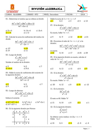 CURSO: ÁLGEBRA GRADO : 4TO NIVEL: Secundaria FECHA : / / 2014
Página | 1
DIVISIÓN ALGEBRAICA
01.- Determinar el residuo que se obtiene al dividir:
4 3 2
2
4x 13x 28x 25x 12
4x 5x 2
+ + + ++ + + ++ + + ++ + + +
+ ++ ++ ++ +
a) 2x+6 b) -2x+6 c) -2x-6
d) x+4 e) x+2
02.- Calcular la suma de coeficientes del residuo de
dividir:
4 3 2
2
4x 5x 2x 3x 1
x 2x 1
− − + −− − + −− − + −− − + −
− −− −− −− −
a) -27 b) 29 c) 21
d) 19 e) 11
03.- Luego de dividir:
5 2
2
x 4x x 1
x x 1
− + +− + +− + +− + +
+ −+ −+ −+ −
Señalar el residuo de la división:
a) 9 b) 2 c) 7
d) 10x-6 e) N.A.
04.- Hallar la suma de coeficientes del cociente de
la siguiente división:
4 3 2
2
2x 5x 2x 4x 8
2x x 2
+ − + ++ − + ++ − + ++ − + +
+ −+ −+ −+ −
a) 2 b) 5 c) 7
d) 9 e) 13
05.- Luego de efectuar:
6 5 4
3
3x 2x x 2x 3
x x 1
+ + + ++ + + ++ + + ++ + + +
− +− +− +− +
Indicar el cociente.
a) 3x3
+2x2
+4x-1 b) 3x3
+2x-1 c) 3x3
+2x-1
d) 3x3
+2x2
+1 e) x3
-3x+1
06.- En la siguiente división por Horner:
Hallar la suma de "a + b + c + d"
a) 1 b) 2 c) 3 d) 4 e) 12
07.- Si la división:
5 3 2
2
x 2x 13x mx n
x 3x 3
+ − − ++ − − ++ − − ++ − − +
− +− +− +− +
Es exacta, hallar "m + n".
a) 9 b) -9 c) 12 d) -12 e) 21
08.- Encontrar el valor de "m + n + p", si la
división:
5 4 3 2
3 2
6x 17x 7x mx nx p
3x 4x 5x 7
− + + + +− + + + +− + + + +− + + + +
− + −− + −− + −− + −
es exacta.
a) 22 b) 18 c) 17 d) 25 e) 28
09.- Si la siguiente división es exacta, calcular el
valor de "m + n".
4 3 2
2
2x 4x nx 5x m
x x 2
− + − +− + − +− + − +− + − +
− +− +− +− +
a) 2 b) 13 c) 15 d) 8 e) 9
10.- Si la división:
4 2 3
2
x 3x 2x ax b
x 3x 2
+ − + ++ − + ++ − + ++ − + +
+ ++ ++ ++ +
Es exacta. Hallar "a + b".
a) -20 b) 12 c) 8 d) 70 e) -12
11.- En la división:
4 2
2
2x x b
x 5
+ ++ ++ ++ +
−−−−
El resto es 60. Hallar "b"
a) 15 b) 10 c) 8 d) 5 e) 1
12.- En la siguiente división:
5
2
y y 1
y y 1
+ ++ ++ ++ +
+ ++ ++ ++ +
Se obtiene como residuo: (m-2)y + n + 3
Hallar “m.n”.
a) 18 b) 4 c) -6 d) -8 e) -4
 
