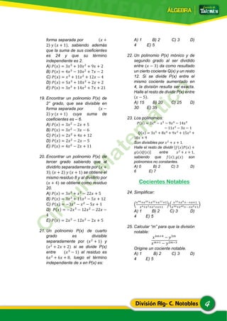 4División Alg- C. Notables
forma separada por (𝑥 +
2) 𝑦 (𝑥 + 1), sabiendo además
que la suma de sus coeficientes
es 24 y que su término
independiente es 2.
A) 𝑃(𝑥) = 3𝑥3
+ 10𝑥2
+ 9𝑥 + 2
B) 𝑃(𝑥) = 4𝑥3
− 10𝑥2
+ 7𝑥 − 2
C) 𝑃(𝑥) = 𝑥3
+ 11𝑥2
+ 12𝑥 − 4
D) 𝑃(𝑥) = 5𝑥3
+ 10𝑥2
+ 2𝑥 + 2
E) 𝑃(𝑥) = 3𝑥3
+ 14𝑥2
+ 7𝑥 + 21
19. Encontrar un polinomio P(x) de
2° grado, que sea divisible en
forma separada por (𝑥 −
2) 𝑦 (𝑥 + 1) cuya suma de
coeficientes es – 6.
A) 𝑃(𝑥) = 3𝑥2
− 2𝑥 + 5
B) 𝑃(𝑥) = 3𝑥2
− 3𝑥 − 6
C) 𝑃(𝑥) = 2𝑥2
+ 4𝑥 + 12
D) 𝑃(𝑥) = 2𝑥2
− 2𝑥 − 5
E) 𝑃(𝑥) = 4𝑥2
− 2𝑥 + 11
20. Encontrar un polinomio P(x) de
tercer grado sabiendo que al
dividirlo separadamente por (𝑥 +
3); (𝑥 + 2) 𝑦 (𝑥 + 1) se obtiene el
mismo residuo 8 y al dividirlo por
(𝑥 + 4) se obtiene como residuo
20.
A) 𝑃(𝑥) = 3𝑥3
+ 𝑥2
− 22𝑥 + 5
B) 𝑃(𝑥) = 3𝑥3
+ 11𝑥2
− 5𝑥 + 12
C) 𝑃(𝑥) = −3𝑥3
− 𝑥2
− 5𝑥 + 1
D) 𝑃(𝑥) = −2𝑥3
− 12𝑥2
− 22𝑥 −
4
E) 𝑃(𝑥) = 2𝑥3
− 12𝑥2
− 2𝑥 + 5
21. Un polinomio P(x) de cuarto
grado es divisible
separadamente por (𝑥2
+ 1) y
(𝑥2
+ 2𝑥 + 2) si se divide P(x)
entre (𝑥3
− 1) el residuo es
6𝑥2
+ 6𝑥 + 8, luego el término
independiente de x en P(x) es:
A) 1 B) 2 C) 3 D)
4 E) 5
22. Un polinomio P(x) mónico y de
segundo grado al ser dividido
entre (𝑥 − 3) da como resultado
un cierto cociente Q(x) y un resto
12. Si se divide P(x) entre el
mismo cociente aumentado en
4, la división resulta ser exacta.
Halle el resto de dividir P(x) entre
(𝑥 − 5).
A) 15 B) 20 C) 25 D)
30 E) 35
23. Los polinomios:
𝑃(𝑥) = 3𝑥6
− 𝑥5
− 9𝑥4
− 14𝑥3
− 11𝑥2
− 3𝑥 − 1
𝑄(𝑥) = 3𝑥5
+ 8𝑥4
+ 9𝑥3
+ 15𝑥2
+
10𝑥 + 9
Son divisibles por 𝑥2
+ 𝑥 + 1.
Halle el resto de dividir [𝑓(𝑥)𝑃(𝑥) +
𝑔(𝑥)𝑄(𝑥)] entre 𝑥2
+ 𝑥 + 1,
sabiendo que 𝑓(𝑥); 𝑔(𝑥) son
polinomios no constantes.
A) 0 B) 2 C) 3 D)
6 E) 7
Cocientes Notables
24. Simplificar:
(
𝑥44+𝑥33+𝑥22+𝑥11+1
𝑥4+𝑥3+𝑥2+𝑥+1
) (
𝑥10+𝑥9+⋯+𝑥+1
𝑥50+𝑥45+⋯+𝑥5+1
)
A) 1 B) 2 C) 3 D)
4 E) 5
25. Calcular “m” para que la división
notable:
𝑥4𝑚+4
− 𝑦5𝑚
𝑥 𝑚+1 − 𝑦2𝑚−3
Origine un cociente notable.
A) 1 B) 2 C) 3 D)
4 E) 5
 