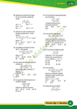 6División Alg- C. Notables
36. Determine el término de lugar
21 en el cociente notable de
dividir:
2𝑥 − 𝑥2
1 − √𝑥 − 1
20
A) 𝑥 + 1 B) 𝑥2
− 1
C) (𝑥 − 1)2
D) 𝑥 − 1 E) (𝑥 + 1)2
37. Calcular el valor numérico del
término central del C – N de
dividir:
(𝑥 + 1) 𝑛
+ (𝑥 − 1) 𝑛
2𝑥
; 𝑛 = 𝑖𝑚𝑝𝑎𝑟
para x = 1
A) 2 𝑛
B) 2 𝑛+1
C) 2 𝑛−1
D)
0 E) 2 𝑛−2
38. Cuantifique al término central
del C – N de dividir:
(𝑥 + 1)20
− (𝑥 − 1)20
8𝑥(𝑥2 + 1)
para x = √3
A) 16 B) 32 C) 64 D)
28 E) 256
39. Si el tercer término del cociente
notable de:
1
2
[
(𝑥 + 2) 𝑚
− 𝑥 𝑚
𝑥 + 1
]
tiene como valor numérico 212
para x = 2.
Calcular “m”
A) 6 B) 7 C) 8 D) 9
E) 10
40. La siguiente división genera un
cociente notable.
16√4
3
− 8√2
√4
3
− √2
Calcule su término racional
A) 8 B) 12 C) 16 D) 18
E) A y C
41. En el cociente notable generado
por la división:
√ 𝑥
35
− √ 𝑥
3 35
√ 𝑥 − √ 𝑥
3
¿Cuántos términos son
racionales enteros?
A) 5 B) 6 C) 7 D) 8
E) 9
42. Si la división algebraica
(5𝑥 − 1)99
+ (5𝑥 + 1)99
𝑥
Origina un cociente notable en
el cual un término tiene la forma
𝐴(25𝑥2
− 1) 𝐵
; calcule A + B.
A) 35 B) 32 C) 39 D)
23 E) 4
43. En la división notable exacta:
𝑥 𝑎
− 𝑦 𝑏
𝑥5 − 𝑦7
Calcular “a + b”, si el quinto
término de su cociente es:
𝑥 𝑚
𝑦 𝑛
, además: 𝑛 − 𝑚 = 3.
A) 120 B) 118
C) 124
D) 116 E) 128
44. Si la división:
(𝑥 + 𝑦)100
− (𝑥 − 𝑦)100
8𝑥𝑦(𝑥2 + 𝑦2)
genera un cociente notable,
calcule el valor numérico del
término central.
Para 𝑥 = 3 𝑒 𝑦 = 2√2
A) 1 B) 2 C) 3 D)
4 E) 5
45. Sabiendo que al dividir:
𝑥25𝑛
− 𝑦25𝑛
𝑥3 𝑛−1 + 𝑦3 𝑛−1
 