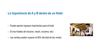 La importancia de A y B dentro de un Hotel 
- Puede aportar ingresos importantes para el hotel 
- En los hoteles all inclusive, resort, cruceros, etc) 
- Las ventas pueden superar el 50% del total de las ventas 
 