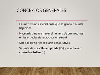 CONCEPTOS GENERALES
• Es una división especial en la que se generan células
haploides.
• Necesaria para mantener el número de cromosomas
en las especies de reproducción sexual.
• Son dos divisiones celulares consecutivas.
• Se parte de una célula diploide (2n) y se obtienen
cuatro haploides (n)
 