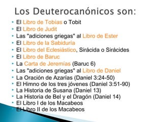  El Libro de Tobías o Tobit
 El Libro de Judit
 Las "adiciones griegas" al Libro de Ester
 El Libro de la Sabiduría
 El Libro del Eclesiástico, Sirácida o Sirácides
 El Libro de Baruc
 La Carta de Jeremías (Baruc 6)
 Las "adiciones griegas" al Libro de Daniel
 La Oración de Azarías (Daniel 3:24-50)
 El Himno de los tres jóvenes (Daniel 3:51-90)
 La Historia de Susana (Daniel 13)
 La Historia de Bel y el Dragón (Daniel 14)
 El Libro I de los Macabeos
 El Libro II de los Macabeos
 