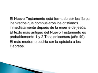 El Nuevo Testamento está formado por los libros
inspirados que compusieron los cristianos
inmediatamente depués de la muerte de jesús.
El texto más antiguo del Nuevo Testamento es
probablemente 1 y 2 Tesalonicenses (año 49)
El más moderno podría ser la epístola a los
Hebreos.
 