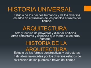 HISTORIA UNIVERSAL
Estudio de los hechos humanos y de los diversos
estados de civilización de los pueblos a través del
tiempo.
ARQUITECTURA
Arte y técnica de proyectar y diseñar edificios,
otras estructuras y espacios que forman el entorno
humano.
HISTORIA DE LA
ARQUITECTURAEstudio de las formas constructivas y estructuras
habitables inventadas por los diversos estados de
civilización de los pueblos a través del tiempo
 