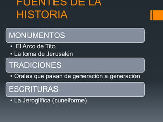 FUENTES DE LA
HISTORIA
MONUMENTOS
• El Arco de Tito
• La toma de Jerusalén
TRADICIONES
• Orales que pasan de generación a generación
ESCRITURAS
• La Jeroglífica (cuneiforme)
 
