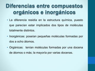 • La diferencia residía en la estructura química, puesto
que parecían estar implicados dos tipos de moléculas
totalmente distintos.
• Inorgánicas: poseían pequeñas moléculas formadas por
dos a ocho átomos.
• Orgánicas: tenían moléculas formadas por una docena
de átomos o más; la mayoría por varias docenas.
 