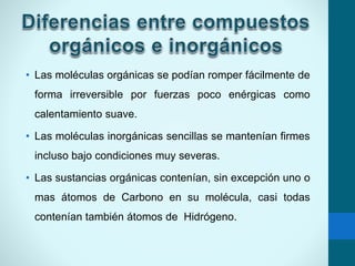 • Las moléculas orgánicas se podían romper fácilmente de
forma irreversible por fuerzas poco enérgicas como
calentamiento suave.
• Las moléculas inorgánicas sencillas se mantenían firmes
incluso bajo condiciones muy severas.
• Las sustancias orgánicas contenían, sin excepción uno o
mas átomos de Carbono en su molécula, casi todas
contenían también átomos de Hidrógeno.
 