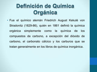• Fue el químico alemán Friedrich August Kekulé von
Stradonitz (1829-86), quién en 1861 definió la química
orgánica simplemente como la química de los
compuestos de carbono, a excepción del dióxido de
carbono, el carbonato cálcico y los carburos que se
tratan generalmente en los libros de química inorgánica.
 