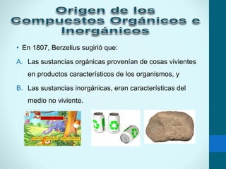 • En 1807, Berzelius sugirió que:
A. Las sustancias orgánicas provenían de cosas vivientes
en productos característicos de los organismos, y
B. Las sustancias inorgánicas, eran características del
medio no viviente.
 