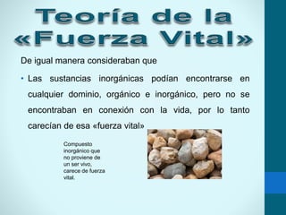 De igual manera consideraban que
• Las sustancias inorgánicas podían encontrarse en
cualquier dominio, orgánico e inorgánico, pero no se
encontraban en conexión con la vida, por lo tanto
carecían de esa «fuerza vital»
Compuesto
inorgánico que
no proviene de
un ser vivo,
carece de fuerza
vital.
 