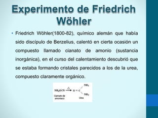 • Friedrich Wöhler(1800-82), químico alemán que había
sido discípulo de Berzelius, calentó en cierta ocasión un
compuesto llamado cianato de amonio (sustancia
inorgánica), en el curso del calentamiento descubrió que
se estaba formando cristales parecidos a los de la urea,
compuesto claramente orgánico.
 