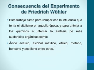 • Este trabajo sirvió para romper con la influencia que
tenía el vitalismo en aquella época, y para animar a
los químicos a intentar la síntesis de más
sustancias orgánicas como:
• Ácido acético, alcohol metílico, etílico, metano,
benceno y acetileno entre otras.
 