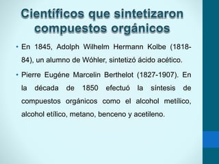 • En 1845, Adolph Wilhelm Hermann Kolbe (1818-
84), un alumno de Wóhler, sintetizó ácido acético.
• Pierre Eugéne Marcelin Berthelot (1827-1907). En
la década de 1850 efectuó la síntesis de
compuestos orgánicos como el alcohol metílico,
alcohol etílico, metano, benceno y acetileno.
 