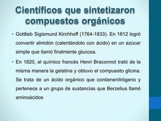• Gottlieb Sigismund Kirchhoff (1764-1833). En 1812 logró
convertir almidón (calentándolo con ácido) en un azúcar
simple que llamó finalmente glucosa.
• En 1820, el químico francés Henri Braconnot trató de la
misma manera la gelatina y obtuvo el compuesto glicina.
Se trata de un ácido orgánico que contienenitrógeno y
pertenece a un grupo de sustancias que Berzelius llamó
aminoácidos
 
