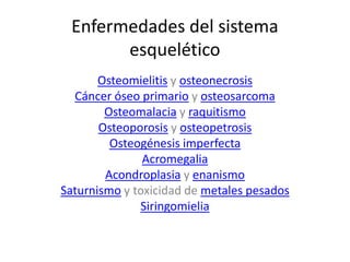 Enfermedades del sistema 
esquelético 
Osteomielitis y osteonecrosis 
Cáncer óseo primario y osteosarcoma 
Osteomalacia y raquitismo 
Osteoporosis y osteopetrosis 
Osteogénesis imperfecta 
Acromegalia 
Acondroplasia y enanismo 
Saturnismo y toxicidad de metales pesados 
Siringomielia 
 