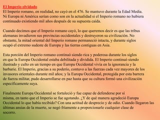 El Imperio olvidado
El Imperio romano, en realidad, no cayó en el 476. Se mantuvo durante la Edad Media.
Ni Europa ni América serían como son en la actualidad si el Imperio romano no hubiera
continuado existiendo mil años después de su supuesta caída.
Cuando decimos que el Imperio romano cayó, lo que queremos decir es que las tribus
alemanas invadieron sus provincias occidentales y destruyeron su civilización. No
obstante, la mitad oriental del Imperio romano permaneció intacta, y durante siglos
ocupó el extremo sudeste de Europa y las tierras contiguas en Asia.
Esta porción del Imperio romano continuó siendo rica y poderosa durante los siglos
en que la Europa Occidental estaba debilitada y dividida. El Imperio continuó siendo
ilustrado y culto en un tiempo en que Europa Occidental vivía en la ignorancia y la
barbarie. El Imperio, gracias a su poderío, contuvo a las fuerzas cada vez mayores de los
invasores orientales durante mil años; y la Europa Occidental, protegida por esta barrera
de fuerza militar, pudo desarrollarse en paz hasta que su cultura formó una civilización
específicamente suya.
Finalmente Europa Occidental se fortaleció y fue capaz de defenderse por sí
misma, en tanto que el Imperio se fue agotando. ¿Y de qué manera agradeció Europa
Occidental lo que había recibido? Con una actitud de desprecio y de odio. Cuando llegaron las
últimas ansias de la muerte, se negó fríamente a proporcionarle cualquier clase de
socorro.

 