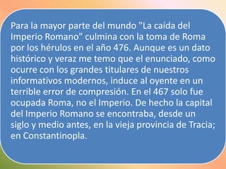 Para la mayor parte del mundo "La caída del
Imperio Romano" culmina con la toma de Roma
por los hérulos en el año 476. Aunque es un dato
histórico y veraz me temo que el enunciado, como
ocurre con los grandes titulares de nuestros
informativos modernos, induce al oyente en un
terrible error de compresión. En el 467 solo fue
ocupada Roma, no el Imperio. De hecho la capital
del Imperio Romano se encontraba, desde un
siglo y medio antes, en la vieja provincia de Tracia;
en Constantinopla.

 