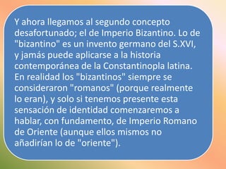 Y ahora llegamos al segundo concepto
desafortunado; el de Imperio Bizantino. Lo de
"bizantino" es un invento germano del S.XVI,
y jamás puede aplicarse a la historia
contemporánea de la Constantinopla latina.
En realidad los "bizantinos" siempre se
consideraron "romanos" (porque realmente
lo eran), y solo si tenemos presente esta
sensación de identidad comenzaremos a
hablar, con fundamento, de Imperio Romano
de Oriente (aunque ellos mismos no
añadirían lo de "oriente").

 