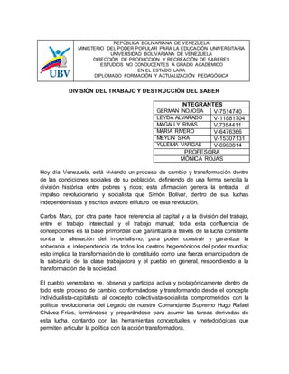 REPÚBLICA BOLIVARIANA DE VENEZUELA
MINISTERIO DEL PODER POPULAR PARA LA EDUCACIÓN UNIVERSITARIA
UNIVERSIDAD BOLIVARIANA DE VENEZUELA
DIRECCIÓN DE PRODUCCIÓN Y RECREACIÓN DE SABERES
ESTUDIOS NO CONDUCENTES A GRADO ACADÉMICO
EN EL ESTADO LARA
DIPLOMADO FORMACIÓN Y ACTUALIZACIÓN PEDAGÓGICA
DIVISIÓN DEL TRABAJO Y DESTRUCCIÓN DEL SABER
INTEGRANTES
GERMAN INOJOSA V-7514740
LEYDA ALVARADO V-11881704
MAGALLY RIVAS V.7354411
MARÍA RIVERO V-6476366
MEYLIN SIRA V-15307131
YULEIMA VARGAS V-6983814
PROFESORA
MÓNICA ROJAS
Hoy día Venezuela, está viviendo un proceso de cambio y transformación dentro
de las condiciones sociales de su población, definiendo de una forma sencilla la
división histórica entre pobres y ricos; esta afirmación genera la entrada al
impulso revolucionario y socialista que Simón Bolívar, dentro de sus luchas
independentistas y escritos avizoró el futuro de esta revolución.
Carlos Marx, por otra parte hace referencia al capital y a la división del trabajo,
entre el trabajo intelectual y el trabajo manual; toda esta confluencia de
concepciones es la base primordial que garantizará a través de la lucha constante
contra la alienación del imperialismo, para poder construir y garantizar la
soberanía e independencia de todos los centros hegemónicos del poder mundial;
esto implica la transformación de lo constituido como una fuerza emancipadora de
la sabiduría de la clase trabajadora y el pueblo en general, respondiendo a la
transformación de la sociedad.
El pueblo venezolano ve, observa y participa activa y protagónicamente dentro de
todo este proceso de cambio, conformándose y transformando desde el concepto
individualista-capitalista al concepto colectivista-socialista comprometidos con la
política revolucionaria del Legado de nuestro Comandante Supremo Hugo Rafael
Chávez Frías, formándose y preparándose para asumir las tareas derivadas de
esta lucha, contando con las herramientas conceptuales y metodológicas que
permiten articular la política con la acción transformadora.
 