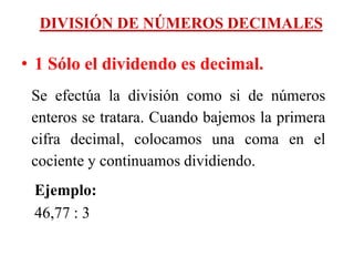 DIVISIÓN DE NÚMEROS DECIMALES
• 1 Sólo el dividendo es decimal.
Se efectúa la división como si de números
enteros se tratara. Cuando bajemos la primera
cifra decimal, colocamos una coma en el
cociente y continuamos dividiendo.
Ejemplo:
46,77 : 3