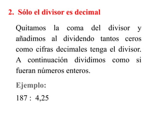 2. Sólo el divisor es decimal
Quitamos la coma del divisor y
añadimos al dividendo tantos ceros
como cifras decimales tenga el divisor.
A continuación dividimos como si
fueran números enteros.
Ejemplo:
187 : 4,25