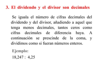 3. El dividendo y el divisor son decimales
Se iguala el número de cifras decimales del
dividendo y del divisor, añadiendo a aquel que
tenga menos decimales, tantos ceros como
cifras decimales de diferencia haya. A
continuación se prescinde de la coma, y
dividimos como si fueran números enteros.
Ejemplo:
18,247 : 4,25