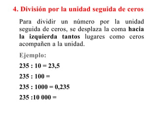 4. División por la unidad seguida de ceros
Para dividir un número por la unidad
seguida de ceros, se desplaza la coma hacia
la izquierda tantos lugares como ceros
acompañen a la unidad.
Ejemplo:
235 : 10 = 23,5
235 : 100 =
235 : 1000 = 0,235
235 :10 000 =