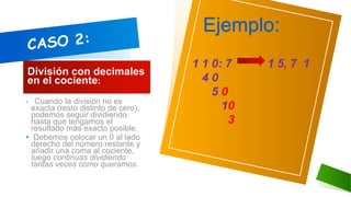 División con decimales
en el cociente:
• ECuando la división no es
exacta (resto distinto de cero),
podemos seguir dividiendo
hasta que tengamos el
resultado más exacto posible.
• Debemos colocar un 0 al lado
derecho del número restante y
añadir una coma al cociente,
luego continuas dividiendo
tantas veces como queramos.
Ejemplo:
1 1 0: 7 1 5, 7 1
4 0
5 0
10
3
 