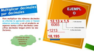 Para multiplicar dos números decimales
se efectúa la operación como si fuesen
números naturales y en el producto se
separan tantas cifras decimales como
cifras decimales tengan entre los dos
factores.
La coma se ubica
contando de
derecha a
izquierda
 
