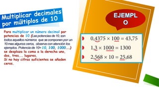 Para multiplicar un número decimal por
potencias de 10 (Laspotencias de 10, son
todos aquellos números que secomponen por un
10mas algunos ceros, observa con atención los
ejemplos. Potencia de 10= 10, 100, 1000...)
se desplaza la coma a la derecha uno,
dos, tres... lugares.
Si no hay cifras suficientes se añaden
ceros.
 