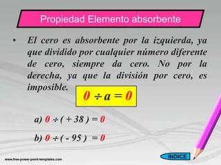 Propiedad Elemento absorbente

•   El cero es absorbente por la izquierda, ya
    que dividido por cualquier número diferente
    de cero, siempre da cero. No por la
    derecha, ya que la división por cero, es
    imposible.
                  0a=0
     a) 0  ( + 38 ) = 0
     b) 0  ( - 95 ) = 0
                                     INDICE
 