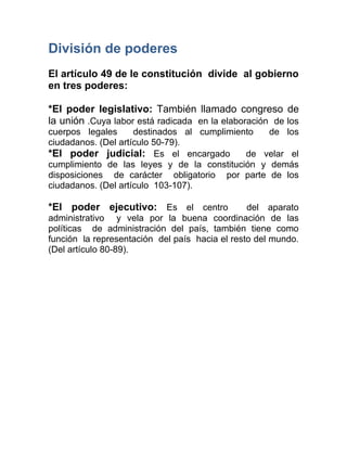 División de poderes
El artículo 49 de le constitución divide al gobierno
en tres poderes:

*El poder legislativo: También llamado congreso de
la unión .Cuya labor está radicada en la elaboración de los
cuerpos legales      destinados al cumplimiento  de los
ciudadanos. (Del artículo 50-79).
*El poder judicial: Es el encargado          de velar el
cumplimiento de las leyes y de la constitución y demás
disposiciones de carácter obligatorio por parte de los
ciudadanos. (Del artículo 103-107).

*El poder ejecutivo: Es el centro               del aparato
administrativo y vela por la buena coordinación de las
políticas de administración del país, también tiene como
función la representación del país hacia el resto del mundo.
(Del artículo 80-89).
 