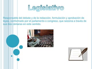 Responsable del debate y de la redacción, formulación y aprobación de
leyes, conformado por el parlamento o congreso, que sesiona a través de
sus dos cámaras en este sentido.
 