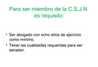 Para ser miembro de la C.S.J.N.
           es requisito:


• Ser abogado con ocho años de ejercicio
  como mínimo.
• Tener las cualidades requeridas para ser
  senador.
 