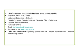•   Carrera: Bachiller en Economía y Gestión de las Organizaciones
•   Nivel: Secundario para Adultos
•   Modalidad: Secundario a Distancia
•   Espacio Curricular: Espacio Curricular: Formación Ética y Ciudadana
•   Docente: Prof. Bruno Bustos
•   Fecha: 05/12/2012
•   Email: brunobbustos@hotmail.com
•   Sitio Web del ICE www.icetuc.com.ar
•   Cómo citar este material: Apellido y nombre del autor. Título del documento. Link , fecha de
    publicación y acceso.
 