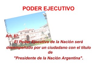 PODER EJECUTIVO



Art. 87:
     El Poder Ejecutivo de la Nación será
desempeñado por un ciudadano con el título
                       de
     "Presidente de la Nación Argentina".
 