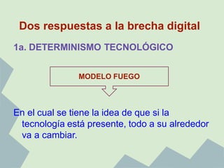 Dos respuestas a la brecha digital
1a. DETERMINISMO TECNOLÓGICO


               MODELO FUEGO



En el cual se tiene la idea de que si la
 tecnología está presente, todo a su alrededor
 va a cambiar.
 