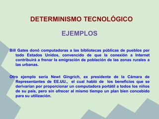 DETERMINISMO TECNOLÓGICO

                           EJEMPLOS

Bill Gates donó computadoras a las bibliotecas públicas de pueblos por
    todo Estados Unidos, convencido de que la conexión a Internet
    contribuirá a frenar la emigración de población de las zonas rurales a
    las urbanas.


Otro ejemplo sería Newt Gingrich, ex presidente de la Cámara de
   Representantes de EE.UU., el cual habló de los beneficios que se
   derivarían por proporcionar un computadora portátil a todos los niños
   de su país, pero sin ofrecer al mismo tiempo un plan bien concebido
   para su utilización.
 